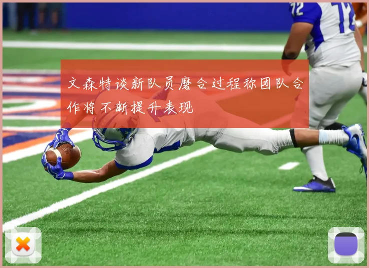 文森特谈新队员磨合过程称团队合作将不断提升表现