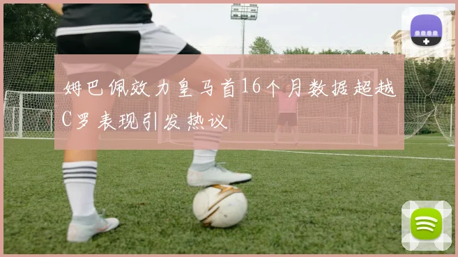 姆巴佩效力皇马首16个月数据超越C罗表现引发热议