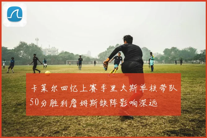 卡莱尔回忆上赛季里夫斯单核带队50分胜利詹姆斯缺阵影响深远