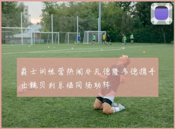 爵士训练营热闹非凡德隆韦德携手出镜贝利乐福同场助阵