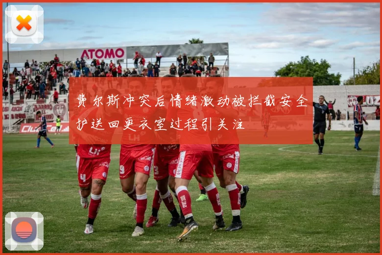费尔斯冲突后情绪激动被拦截安全护送回更衣室过程引关注