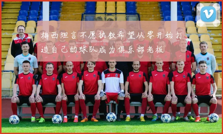 梅西坦言不愿执教希望从零开始打造自己的球队成为俱乐部老板