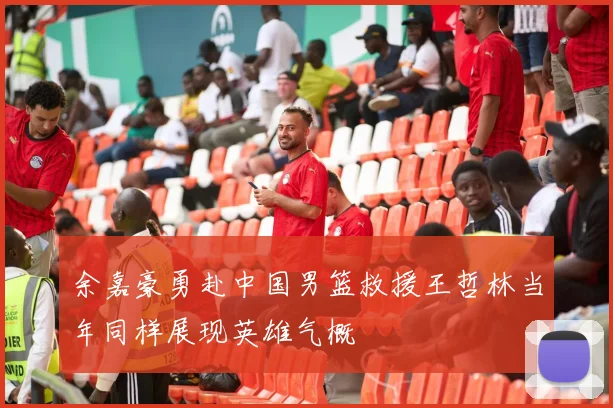 余嘉豪勇赴中国男篮救援王哲林当年同样展现英雄气概