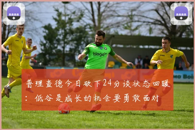 普理查德今日砍下24分谈状态回暖：低谷是成长的机会要勇敢面对
