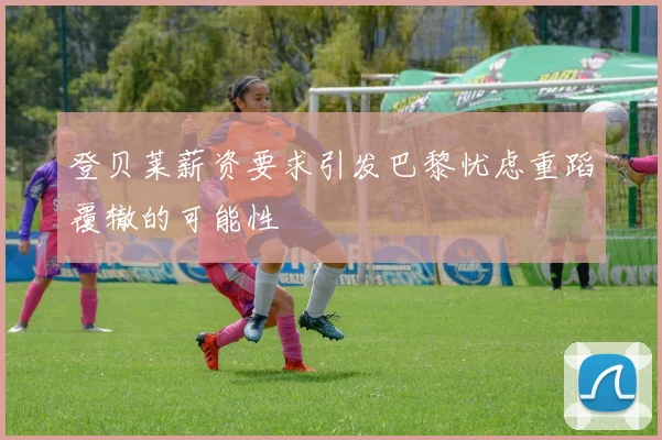 登贝莱薪资要求引发巴黎忧虑重蹈覆辙的可能性