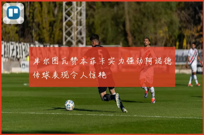 库尔图瓦赞本菲卡实力强劲阿诺德传球表现令人惊艳