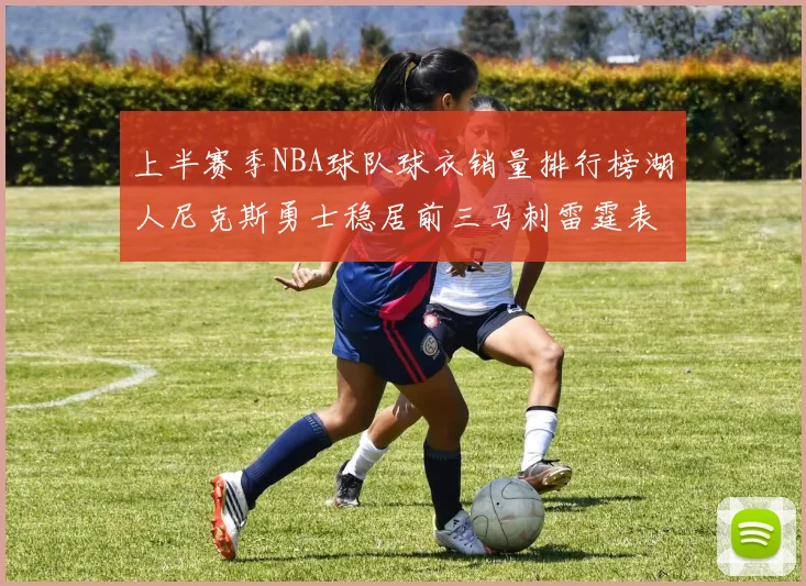 上半赛季NBA球队球衣销量排行榜湖人尼克斯勇士稳居前三马刺雷霆表现抢眼