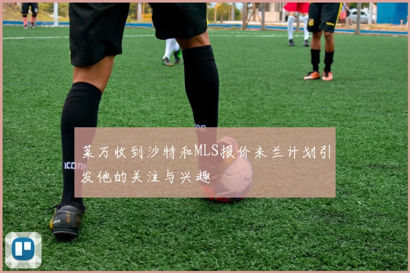 莱万收到沙特和MLS报价米兰计划引发他的关注与兴趣