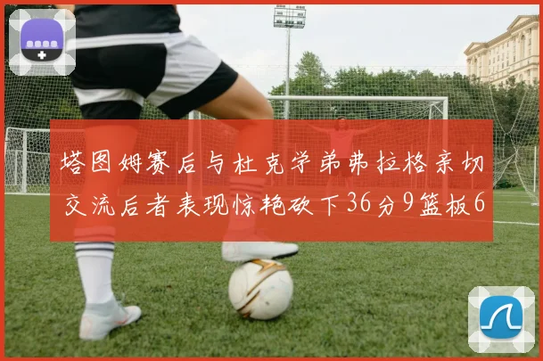 塔图姆赛后与杜克学弟弗拉格亲切交流后者表现惊艳砍下36分9篮板6助攻