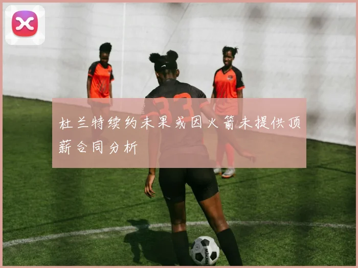 杜兰特续约未果或因火箭未提供顶薪合同分析