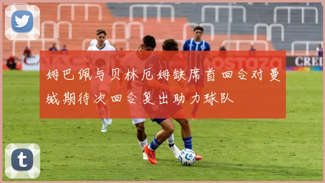 姆巴佩与贝林厄姆缺席首回合对曼城期待次回合复出助力球队
