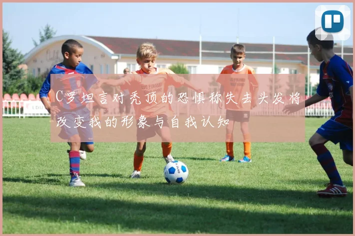 C罗坦言对秃顶的恐惧称失去头发将改变我的形象与自我认知