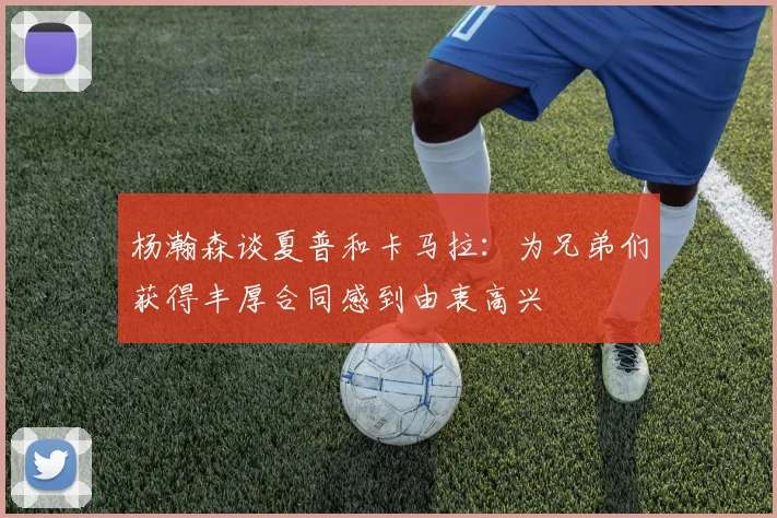 杨瀚森谈夏普和卡马拉：为兄弟们获得丰厚合同感到由衷高兴