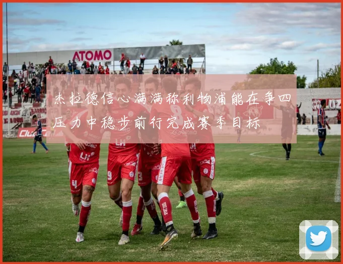杰拉德信心满满称利物浦能在争四压力中稳步前行完成赛季目标