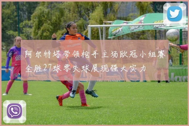 阿尔特塔带领枪手主场欧冠小组赛全胜27球零失球展现强大实力