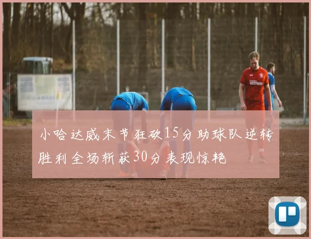 小哈达威末节狂砍15分助球队逆转胜利全场斩获30分表现惊艳