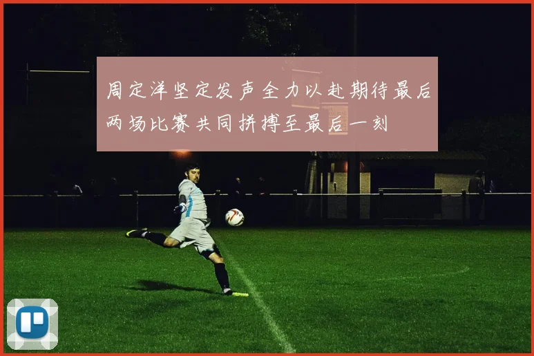 周定洋坚定发声全力以赴期待最后两场比赛共同拼搏至最后一刻